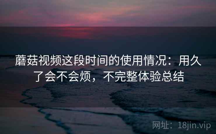 蘑菇视频这段时间的使用情况:用久了会不会烦,不完整体验总结 蘑菇视频这段时间的使用情况:用久了会不会烦,不完整体验总结