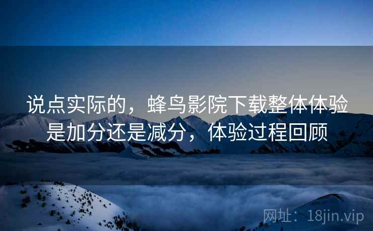 说点实际的,蜂鸟影院下载整体体验是加分还是减分,体验过程回顾 说点实际的,蜂鸟影院下载整体体验是加分还是减分,体验过程回顾
