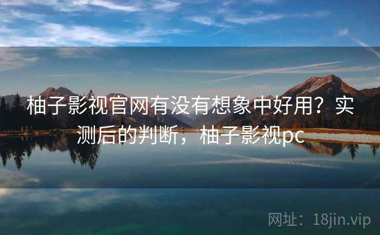 柚子影视官网有没有想象中好用？实测后的判断，柚子影视pc