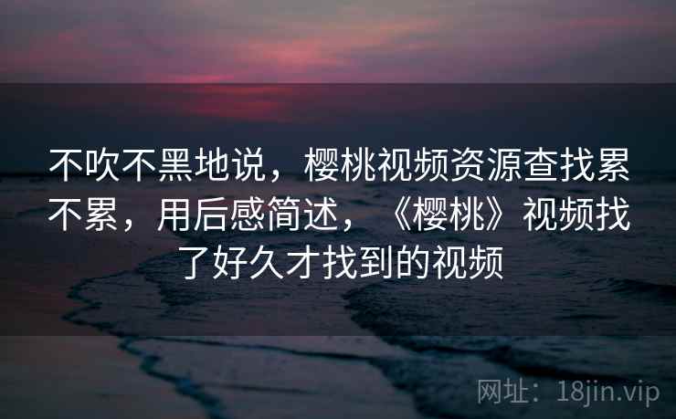 不吹不黑地说,樱桃视频资源查找累不累,用后感简述,《樱桃》视频找了好久才找到的视频 不吹不黑地说,樱桃视频资源查找累不累,用后感简述,《樱桃》视频找了好久才找到的视频