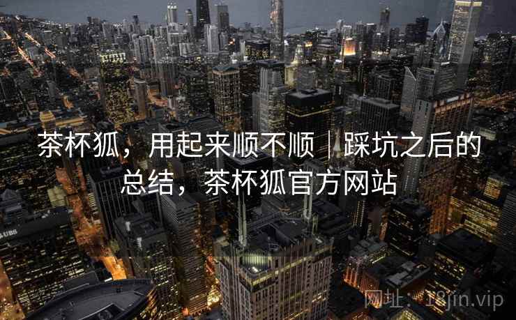 茶杯狐,用起来顺不顺|踩坑之后的总结,茶杯狐官方网站 茶杯狐,用起来顺不顺|踩坑之后的总结,茶杯狐官方网站