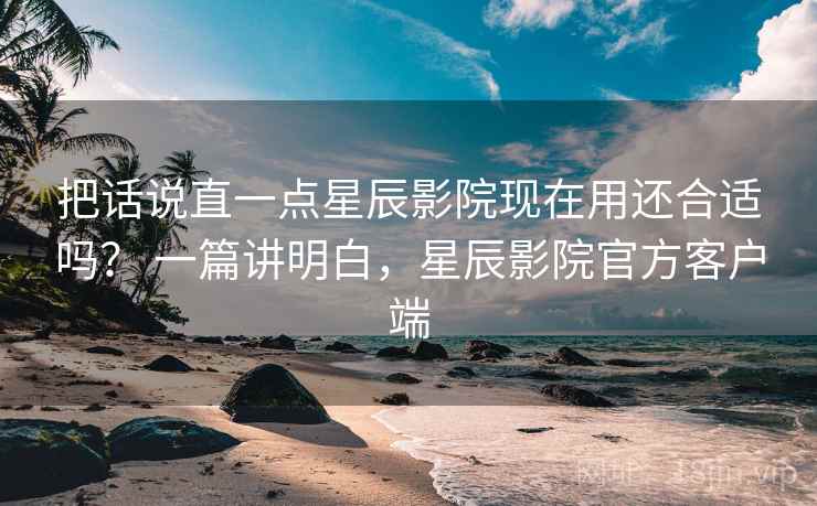 把话说直一点星辰影院现在用还合适吗? 一篇讲明白,星辰影院官方客户端 把话说直一点星辰影院现在用还合适吗? 一篇讲明白,星辰影院官方客户端