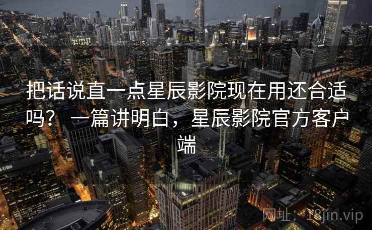 把话说直一点星辰影院现在用还合适吗? 一篇讲明白,星辰影院官方客户端 把话说直一点星辰影院现在用还合适吗? 一篇讲明白,星辰影院官方客户端
