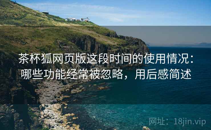 茶杯狐网页版这段时间的使用情况:哪些功能经常被忽略,用后感简述 茶杯狐网页版这段时间的使用情况:哪些功能经常被忽略,用后感简述