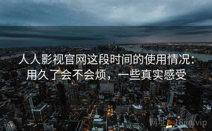 人人影视官网这段时间的使用情况：用久了会不会烦，一些真实感受