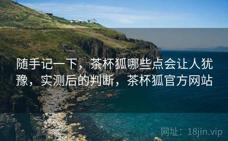 随手记一下,茶杯狐哪些点会让人犹豫,实测后的判断,茶杯狐官方网站 随手记一下,茶杯狐哪些点会让人犹豫,实测后的判断,茶杯狐官方网站