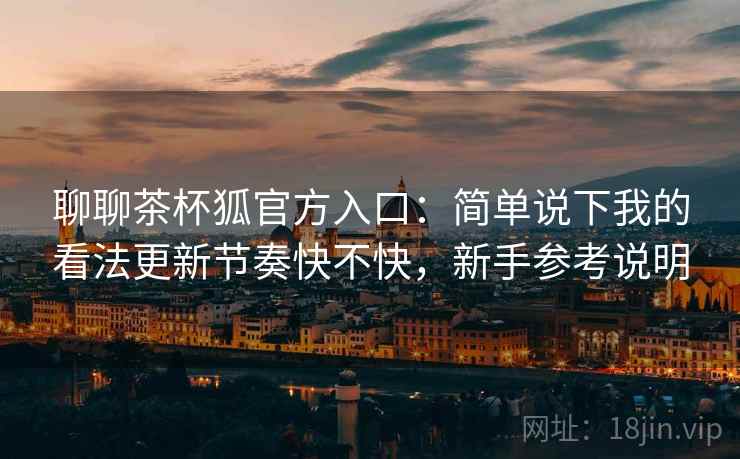 聊聊茶杯狐官方入口:简单说下我的看法更新节奏快不快,新手参考说明 聊聊茶杯狐官方入口:简单说下我的看法更新节奏快不快,新手参考说明