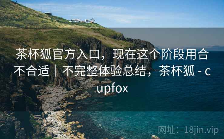 茶杯狐官方入口,现在这个阶段用合不合适|不完整体验总结,茶杯狐 - cupfox 茶杯狐官方入口,现在这个阶段用合不合适|不完整体验总结,茶杯狐 - cupfox