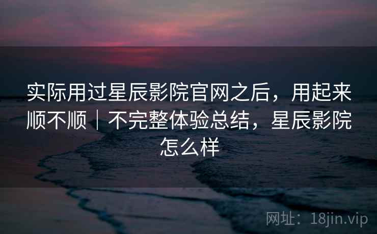 实际用过星辰影院官网之后,用起来顺不顺|不完整体验总结,星辰影院怎么样 实际用过星辰影院官网之后,用起来顺不顺|不完整体验总结,星辰影院怎么样