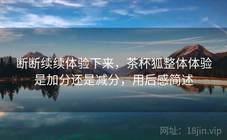 断断续续体验下来,茶杯狐整体体验是加分还是减分,用后感简述 断断续续体验下来,茶杯狐整体体验是加分还是减分,用后感简述