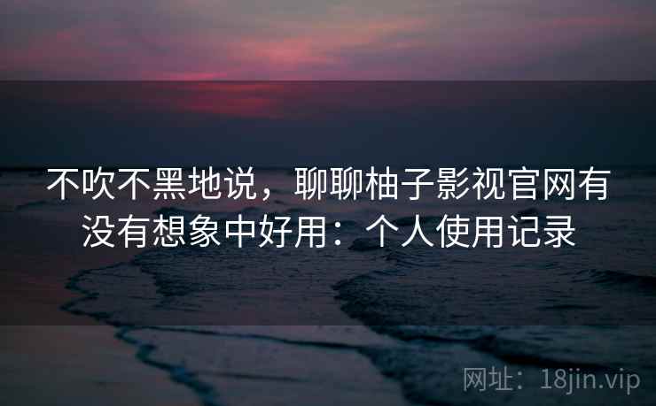不吹不黑地说,聊聊柚子影视官网有没有想象中好用:个人使用记录 不吹不黑地说,聊聊柚子影视官网有没有想象中好用:个人使用记录