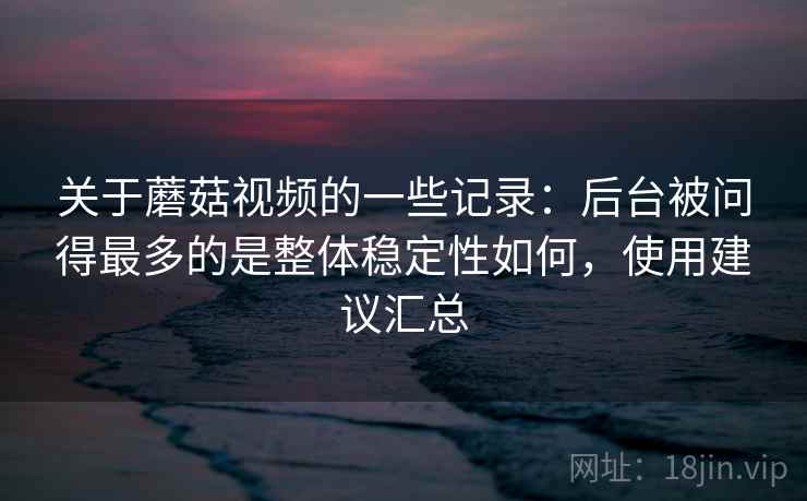 关于蘑菇视频的一些记录：后台被问得最多的是整体稳定性如何，使用建议汇总