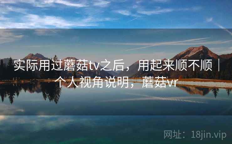 实际用过蘑菇tv之后,用起来顺不顺|个人视角说明,蘑菇vr 实际用过蘑菇tv之后,用起来顺不顺|个人视角说明,蘑菇vr