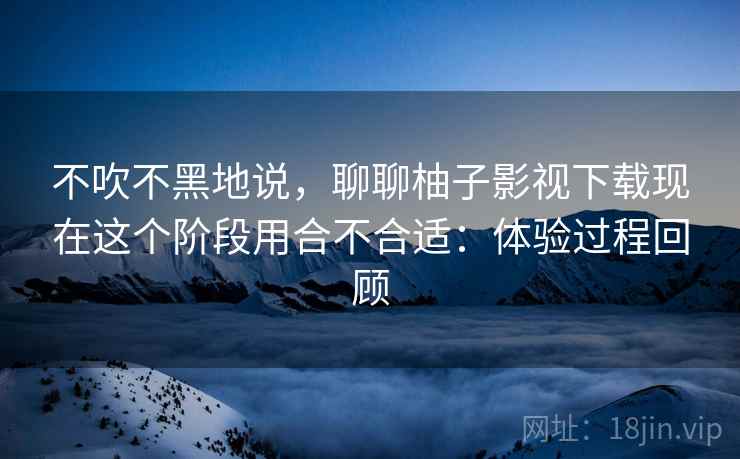 不吹不黑地说,聊聊柚子影视下载现在这个阶段用合不合适:体验过程回顾 不吹不黑地说,聊聊柚子影视下载现在这个阶段用合不合适:体验过程回顾
