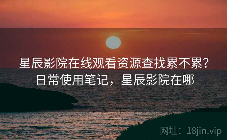 星辰影院在线观看资源查找累不累？日常使用笔记，星辰影院在哪