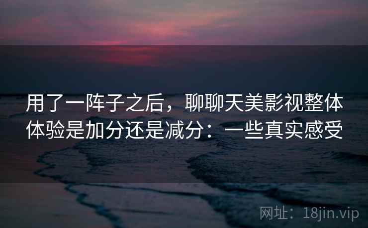 用了一阵子之后,聊聊天美影视整体体验是加分还是减分:一些真实感受 用了一阵子之后,聊聊天美影视整体体验是加分还是减分:一些真实感受